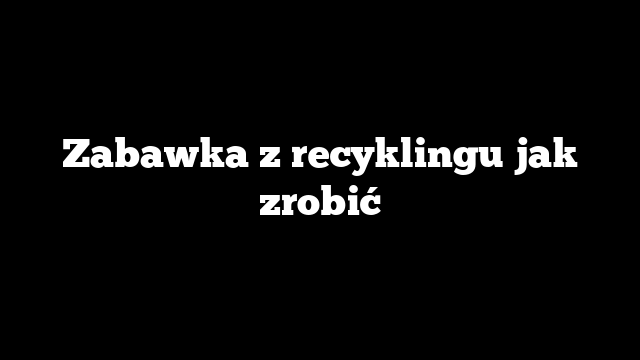 Zabawka z recyklingu jak zrobić