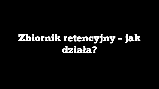 Zbiornik retencyjny – jak działa?