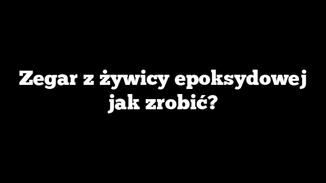 Zegar z żywicy epoksydowej jak zrobić?